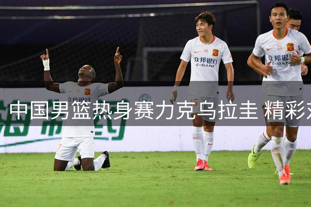 中国男篮热身赛力克乌拉圭 精彩对决集锦