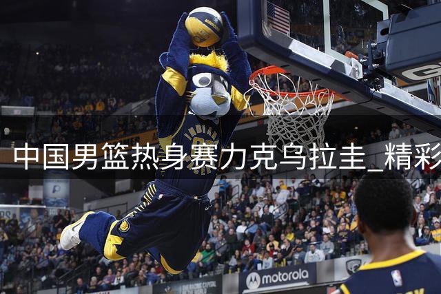 中国男篮热身赛力克乌拉圭 精彩对决集锦