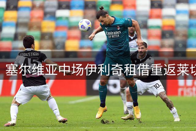 塞尔维亚中场伊利奇租借重返莱切 合同含500万欧买断选项