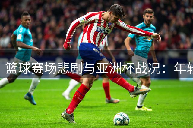篮球赛场悲剧与亚洲杯战况：年轻生命陨落 国青男篮摘银