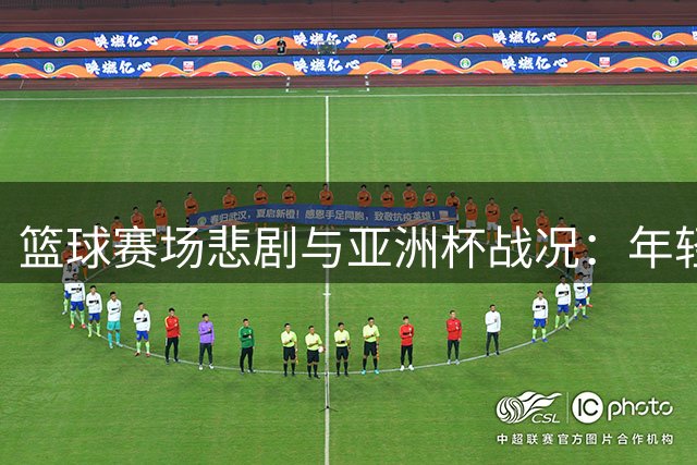 篮球赛场悲剧与亚洲杯战况：年轻生命陨落 国青男篮摘银