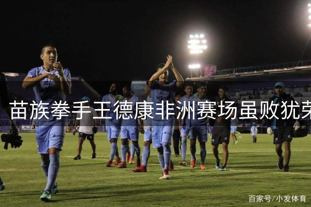 苗族拳手王德康非洲赛场虽败犹荣 职业拳击新征程开启